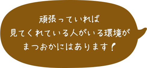 頑張っていれば見てくれている人がいる環境がまつおかにはあります！